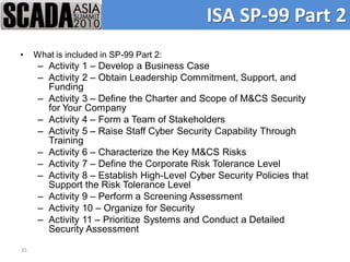 ISA SP-99 Part 2
•    What is included in SP-99 Part 2:
      – Activity 1 – Develop a Business Case
      – Activity 2 – Obtain Leadership Commitment, Support, and
        Funding
      – Activity 3 – Define the Charter and Scope of M&CS Security
        for Your Company
      – Activity 4 – Form a Team of Stakeholders
      – Activity 5 – Raise Staff Cyber Security Capability Through
        Training
      – Activity 6 – Characterize the Key M&CS Risks
      – Activity 7 – Define the Corporate Risk Tolerance Level
      – Activity 8 – Establish High-Level Cyber Security Policies that
        Support the Risk Tolerance Level
      – Activity 9 – Perform a Screening Assessment
      – Activity 10 – Organize for Security
      – Activity 11 – Prioritize Systems and Conduct a Detailed
        Security Assessment

35
 