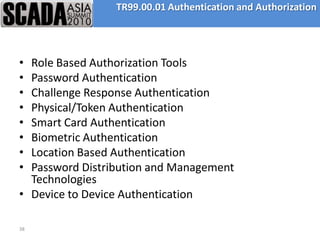TR99.00.01 Authentication and Authorization




• Role Based Authorization Tools
• Password Authentication
• Challenge Response Authentication
• Physical/Token Authentication
• Smart Card Authentication
• Biometric Authentication
• Location Based Authentication
• Password Distribution and Management
  Technologies
• Device to Device Authentication

38
 