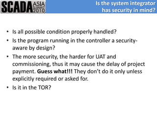 Is the system integrator
                                      has security in mind?


• Is all possible condition properly handled?
• Is the program running in the controller a security-
  aware by design?
• The more security, the harder for UAT and
  commissioning, thus it may cause the delay of project
  payment. Guess what!!! They don’t do it only unless
  explicitly required or asked for.
• Is it in the TOR?
 