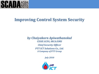 Improving Control System Security



     by Chaiyakorn Apiwathanokul
          CISSP, GCFA, IRCA:ISMS
           Chief Security Officer
         PTT ICT Solutions Co., Ltd.
           A Company of PTT Group

                  July 2010
 