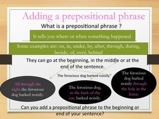 Adding a prepositional phrase
What is a prepositional phrase ?
It tells you where or when something happened
Some examples are: on, in, under, by, after, through, during,
beside, of, over, behind
They can go at the beginning, in the middle or at the
end of the sentence.
The ferocious dog barked noisily.
All through the
night the ferocious
dog barked noisily.
The ferocious dog,
in the back of the
car, barked noisily.
The ferocious
dog barked
noisily through
the hole in the
fence.
Can you add a prepositional phrase to the beginning or
end of your sentence?
 