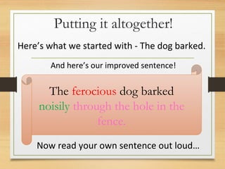 Putting it altogether!
The ferocious dog barked
noisily through the hole in the
fence.
Here’s what we started with - The dog barked.
And here’s our improved sentence!
Now read your own sentence out loud…
 