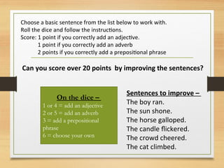 Choose a basic sentence from the list below to work with.
Roll the dice and follow the instructions.
Score: 1 point if you correctly add an adjective.
1 point if you correctly add an adverb
2 points if you correctly add a prepositional phrase
Can you score over 20 points by improving the sentences?
On the dice –
1 or 4 = add an adjective
2 or 5 = add an adverb
3 = add a prepositional
phrase
6 = choose your own
Sentences to improve –
The boy ran.
The sun shone.
The horse galloped.
The candle flickered.
The crowd cheered.
The cat climbed.
 