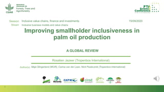 1
Session
Stream
Author(s):
Improving smallholder inclusiveness in
palm oil production
A GLOBAL REVIEW
Rosalien Jezeer (Tropenbos International)
15/09/2020Inclusive value chains, finance and investments
Inclusive business models and value chains
Maja Slingerland (WUR), Carina van der Laan, Nick Pasiecznik (Tropenbos International)
 