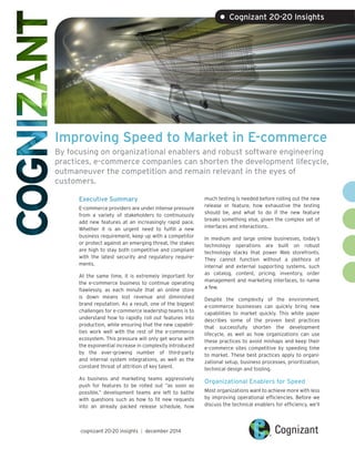 Improving Speed to Market in E-commerce
By focusing on organizational enablers and robust software engineering
practices, e-commerce companies can shorten the development lifecycle,
outmaneuver the competition and remain relevant in the eyes of
customers.
Executive Summary
E-commerce providers are under intense pressure
from a variety of stakeholders to continuously
add new features at an increasingly rapid pace.
Whether it is an urgent need to fulfill a new
business requirement, keep up with a competitor
or protect against an emerging threat, the stakes
are high to stay both competitive and compliant
with the latest security and regulatory require-
ments.
At the same time, it is extremely important for
the e-commerce business to continue operating
flawlessly, as each minute that an online store
is down means lost revenue and diminished
brand reputation. As a result, one of the biggest
challenges for e-commerce leadership teams is to
understand how to rapidly roll out features into
production, while ensuring that the new capabili-
ties work well with the rest of the e-commerce
ecosystem. This pressure will only get worse with
the exponential increase in complexity introduced
by the ever-growing number of third-party
and internal system integrations, as well as the
constant threat of attrition of key talent.
As business and marketing teams aggressively
push for features to be rolled out “as soon as
possible,” development teams are left to battle
with questions such as how to fit new requests
into an already packed release schedule, how
much testing is needed before rolling out the new
release or feature, how exhaustive the testing
should be, and what to do if the new feature
breaks something else, given the complex set of
interfaces and interactions.
In medium and large online businesses, today’s
technology operations are built on robust
technology stacks that power Web storefronts.
They cannot function without a plethora of
internal and external supporting systems, such
as catalog, content, pricing, inventory, order
management and marketing interfaces, to name
a few.
Despite the complexity of the environment,
e-commerce businesses can quickly bring new
capabilities to market quickly. This white paper
describes some of the proven best practices
that successfully shorten the development
lifecycle, as well as how organizations can use
these practices to avoid mishaps and keep their
e-commerce sites competitive by speeding time
to market. These best practices apply to organi-
zational setup, business processes, prioritization,
technical design and tooling.
Organizational Enablers for Speed
Most organizations want to achieve more with less
by improving operational efficiencies. Before we
discuss the technical enablers for efficiency, we’ll
cognizant 20-20 insights | december 2014
• Cognizant 20-20 Insights
 