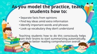 As you model the practice, teach
students how to:
• Separate facts from opinions
• Find key ideas amid extra information
• Identify important words and phrases
• Look up vocabulary they don’t understand
Teaching students how to do this consciously helps
train their brains to start summarizing automatically,
leading to better reading comprehension overall.
 