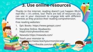 3. Use online resources
Thanks to the internet, reading doesn't just happen IRL(in
real life) — it's online, too! There are lots of resources you
can use in your classroom to engage kids with different
interests as they practice their reading comprehension.
Free reading websites:
1. Epic Books- https://www.getepic.com/
2. Storyline Online- Readworks-
https://storylineonline.net/
3. Newsela-https://newsela.com/
4. Teach your monster to
read-https://www.teachyourmonster.org/
5. Freckle-https://freckle.com/en-us/
 