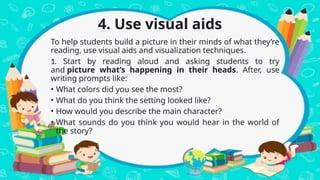 4. Use visual aids
To help students build a picture in their minds of what they’re
reading, use visual aids and visualization techniques.
1. Start by reading aloud and asking students to try
and picture what’s happening in their heads. After, use
writing prompts like:
• What colors did you see the most?
• What do you think the setting looked like?
• How would you describe the main character?
• What sounds do you think you would hear in the world of
the story?
 