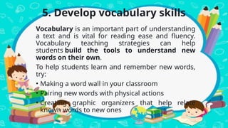 5. Develop vocabulary skills
Vocabulary is an important part of understanding
a text and is vital for reading ease and fluency.
Vocabulary teaching strategies can help
students build the tools to understand new
words on their own.
To help students learn and remember new words,
try:
• Making a word wall in your classroom
• Pairing new words with physical actions
• Creating graphic organizers that help relate
known words to new ones
 