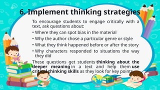 6. Implement thinking strategies
To encourage students to engage critically with a
text, ask questions about:
• Where they can spot bias in the material
• Why the author chose a particular genre or style
• What they think happened before or after the story
• Why characters responded to situations the way
they did
These questions get students thinking about the
deeper meaning in a text and help them use
critical thinking skills as they look for key points.
 