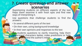 7. Create question and answer
scenarios
Questioning students on different aspects of the text
helps them examine it with fresh eyes and find new
ways of interpreting it.
Use questions that challenge students to find the
answers:
• In several different parts of the text
• On their own, using background knowledge
• In their own opinions and responses to the text
Ask students questions to clarify meaning, help them
understand characters better, make predictions or help
them understand the author’s intent.
 