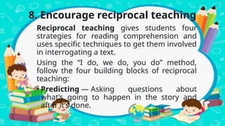 8. Encourage reciprocal teaching
Reciprocal teaching gives students four
strategies for reading comprehension and
uses specific techniques to get them involved
in interrogating a text.
Using the “I do, we do, you do” method,
follow the four building blocks of reciprocal
teaching:
• Predicting — Asking questions about
what’s going to happen in the story and
after it’s done.
 