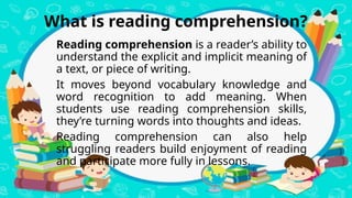What is reading comprehension?
Reading comprehension is a reader’s ability to
understand the explicit and implicit meaning of
a text, or piece of writing.
It moves beyond vocabulary knowledge and
word recognition to add meaning. When
students use reading comprehension skills,
they’re turning words into thoughts and ideas.
Reading comprehension can also help
struggling readers build enjoyment of reading
and participate more fully in lessons.
 