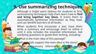 9. Use summarizing techniques
Although it might seem tedious for students at first,
summarizing techniques help them learn how to find
and bring together key ideas. It trains them to
automatically synthesize information as they read,
and can benefit learners of all levels.
When students first encounter a text, have them
write a summary and encourage them to refine it
until it only includes the essential information. Ask
clarifying questions to guide their writing, including:
• What is the main idea of this passage?
• What details support the main idea in the story?
• What unnecessary information did the author
include?
 