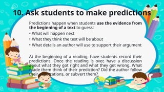 10. Ask students to make predictions
Predictions happen when students use the evidence from
the beginning of a text to guess:
• What will happen next
• What they think the text will be about
• What details an author will use to support their argument
At the beginning of a reading, have students record their
predictions. Once the reading is over, have a discussion
about what they got right and what they got wrong. What
made them think of their prediction? Did the author follow
their expectations, or subvert them?
 