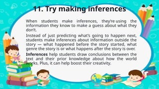 11. Try making inferences
When students make inferences, they’re using the
information they know to make a guess about what they
don’t.
Instead of just predicting what’s going to happen next,
students make inferences about information outside the
story — what happened before the story started, what
genre the story is or what happens after the story is over.
Inferences help students draw conclusions between the
text and their prior knowledge about how the world
works. Plus, it can help boost their creativity.
 