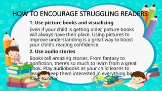 HOW TO ENCOURAGE STRUGGLING READERS
1. Use picture books and visualizing
Even if your child is getting older, picture books
will always have their place. Using pictures to
improve understanding is a great way to boost
your child’s reading confidence.
2. Use audio stories
Books tell amazing stories. From fantasy to
nonfiction, there’s so much to learn from a great
book. Play audiobooks as your child learns to
read, to keep them interested in everything books
have to offer.
 