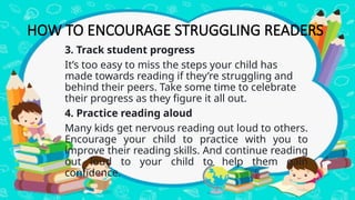 HOW TO ENCOURAGE STRUGGLING READERS
3. Track student progress
It’s too easy to miss the steps your child has
made towards reading if they’re struggling and
behind their peers. Take some time to celebrate
their progress as they figure it all out.
4. Practice reading aloud
Many kids get nervous reading out loud to others.
Encourage your child to practice with you to
improve their reading skills. And continue reading
out loud to your child to help them gain
confidence.
 