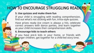 5. Use quizzes and make them fun
If your child is struggling with reading comprehension,
find out what’s not sticking with fun, trivia-style quizzes.
Have prizes ready (ice cream is always a hit), celebrate
correct answers with dance parties, and learn together
as your child increases their comprehension skills.
6. Encourage kids to teach others
If you have pre-k kids in your home, or friends with
younger children, get together for a child-led story time.
HOW TO ENCOURAGE STRUGGLING READERS
 