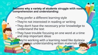 Reasons why a variety of students struggle with reading
comprehension and understanding:
• They prefer a different learning style
• They’re not interested in reading or writing
• They don’t have the necessary prior knowledge to
understand the text
• They have trouble focusing on one word at a time
and skip important ideas
• They’re working with a learning need like dyslexia
that makes understanding written materials difficult
 