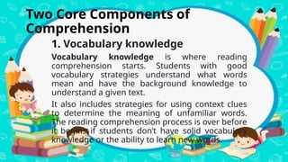 Two Core Components of
Comprehension
1. Vocabulary knowledge
Vocabulary knowledge is where reading
comprehension starts. Students with good
vocabulary strategies understand what words
mean and have the background knowledge to
understand a given text.
It also includes strategies for using context clues
to determine the meaning of unfamiliar words.
The reading comprehension process is over before
it begins if students don’t have solid vocabulary
knowledge or the ability to learn new words.
 