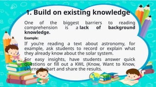 1. Build on existing knowledge
One of the biggest barriers to reading
comprehension is a lack of background
knowledge.
Example:
If you’re reading a text about astronomy, for
example, ask students to record or explain what
they already know about the solar system.
For easy insights, have students answer quick
questions or fill out a KWL (Know, Want to Know,
Learned) chart and share the results.
 