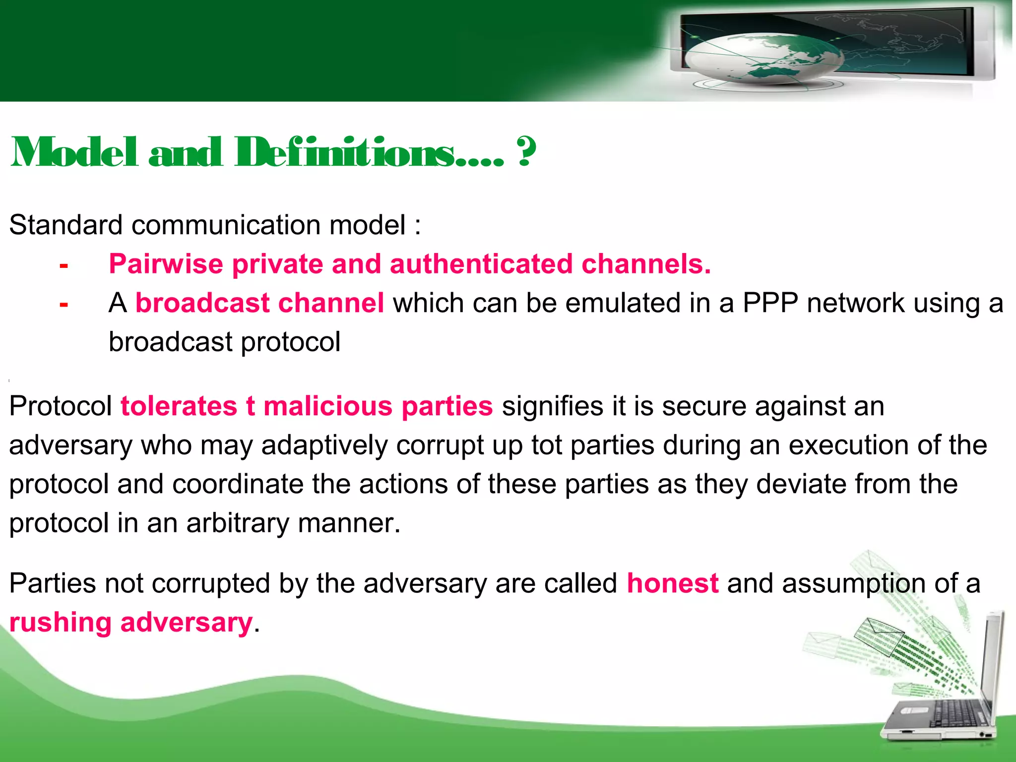 Model and Definitions.... ?
Standard communication model :
- Pairwise private and authenticated channels.
- A broadcast channel which can be emulated in a PPP network using a
broadcast protocol
[
Protocol tolerates t malicious parties signifies it is secure against an
adversary who may adaptively corrupt up tot parties during an execution of the
protocol and coordinate the actions of these parties as they deviate from the
protocol in an arbitrary manner.
Parties not corrupted by the adversary are called honest and assumption of a
rushing adversary.
 