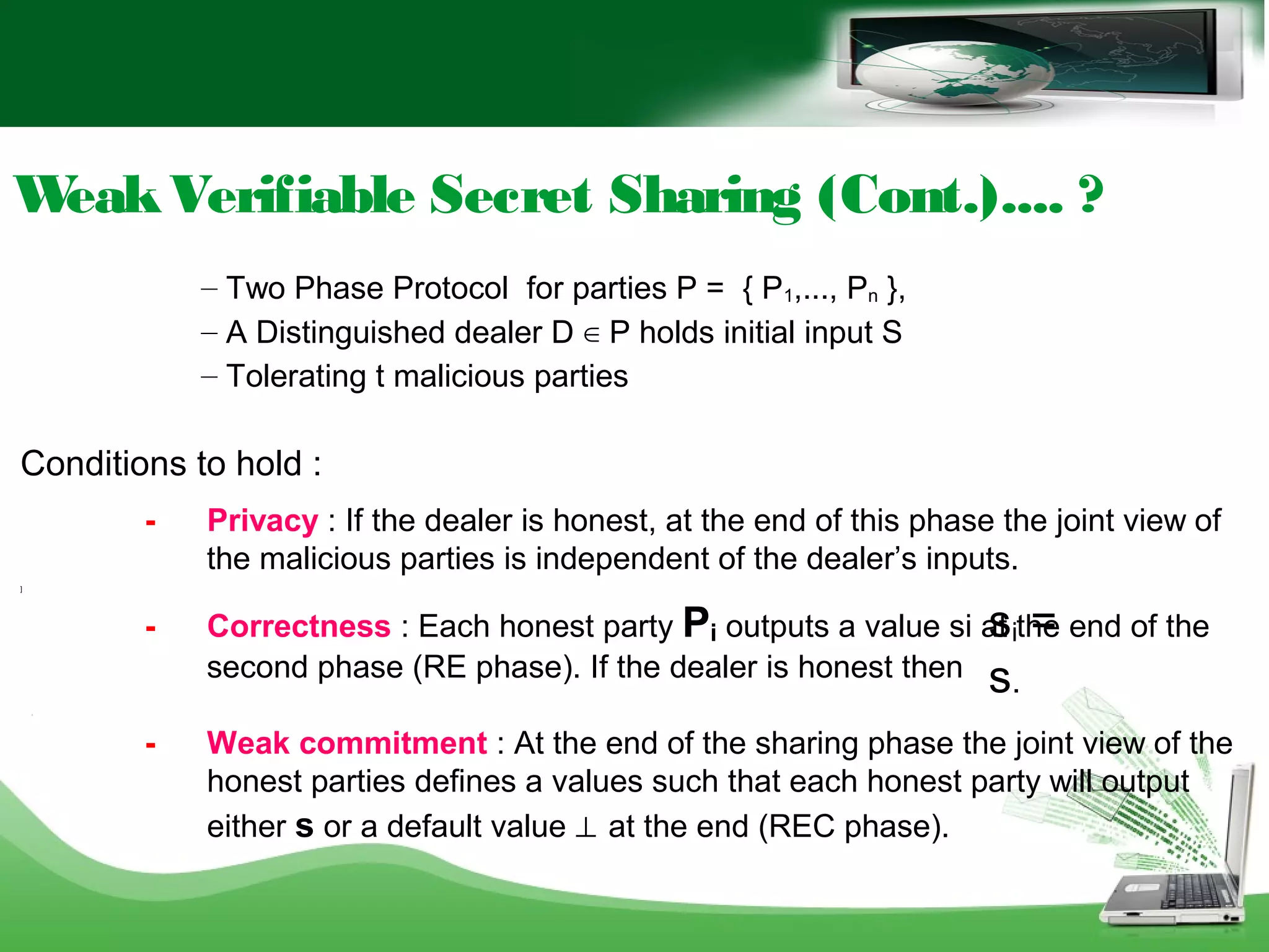 WeakVerifiable Secret Sharing (Cont.).... ?
– Two Phase Protocol for parties P = { P1,..., Pn },
– A Distinguished dealer D ∈ P holds initial input S
– Tolerating t malicious parties
Conditions to hold :
- Privacy : If the dealer is honest, at the end of this phase the joint view of
the malicious parties is independent of the dealer’s inputs.
]
- Correctness : Each honest party Pi outputs a value si at the end of the
second phase (RE phase). If the dealer is honest then
[
- Weak commitment : At the end of the sharing phase the joint view of the
honest parties defines a values such that each honest party will output
either s or a default value ⊥ at the end (REC phase).
si =
s.
 