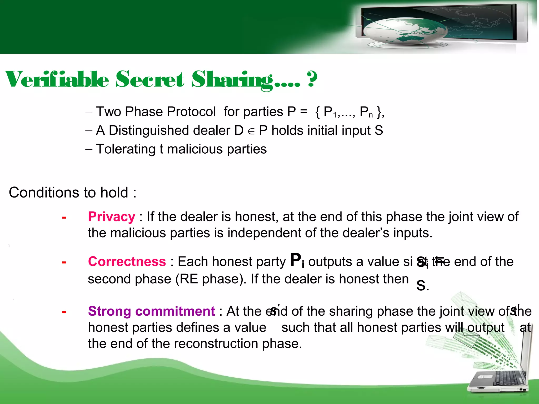 Conditions to hold :
- Privacy : If the dealer is honest, at the end of this phase the joint view of
the malicious parties is independent of the dealer’s inputs.
]
- Correctness : Each honest party Pi outputs a value si at the end of the
second phase (RE phase). If the dealer is honest then
[
- Strong commitment : At the end of the sharing phase the joint view of the
honest parties defines a value such that all honest parties will output at
the end of the reconstruction phase.
– Two Phase Protocol for parties P = { P1,..., Pn },
– A Distinguished dealer D ∈ P holds initial input S
– Tolerating t malicious parties
Verifiable Secret Sharing.... ?
si =
s.
S'
S'
 