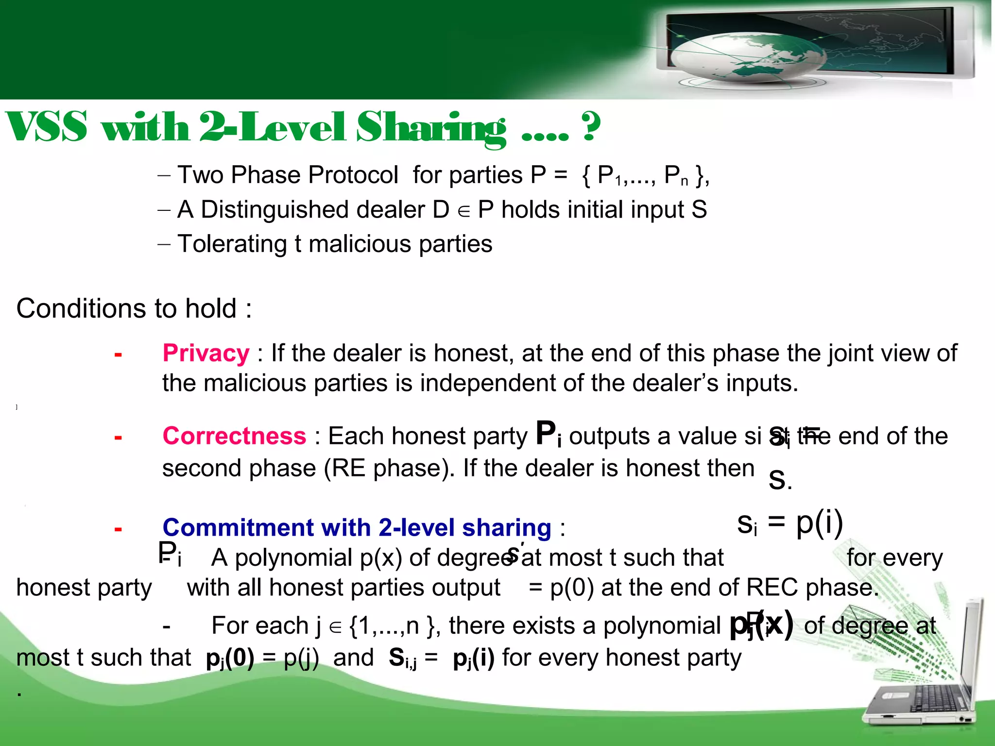 Conditions to hold :
- Privacy : If the dealer is honest, at the end of this phase the joint view of
the malicious parties is independent of the dealer’s inputs.
]
- Correctness : Each honest party Pi outputs a value si at the end of the
second phase (RE phase). If the dealer is honest then
[
- Commitment with 2-level sharing :
- A polynomial p(x) of degree at most t such that for every
honest party with all honest parties output = p(0) at the end of REC phase.
- For each j ∈ {1,...,n }, there exists a polynomial pj(x) of degree at
most t such that pj(0) = p(j) and Si,j = pj(i) for every honest party
.
– Two Phase Protocol for parties P = { P1,..., Pn },
– A Distinguished dealer D ∈ P holds initial input S
– Tolerating t malicious parties
VSS with 2-Level Sharing .... ?
si =
s.
si = p(i)
Pi S'
Pi
Pi
 
