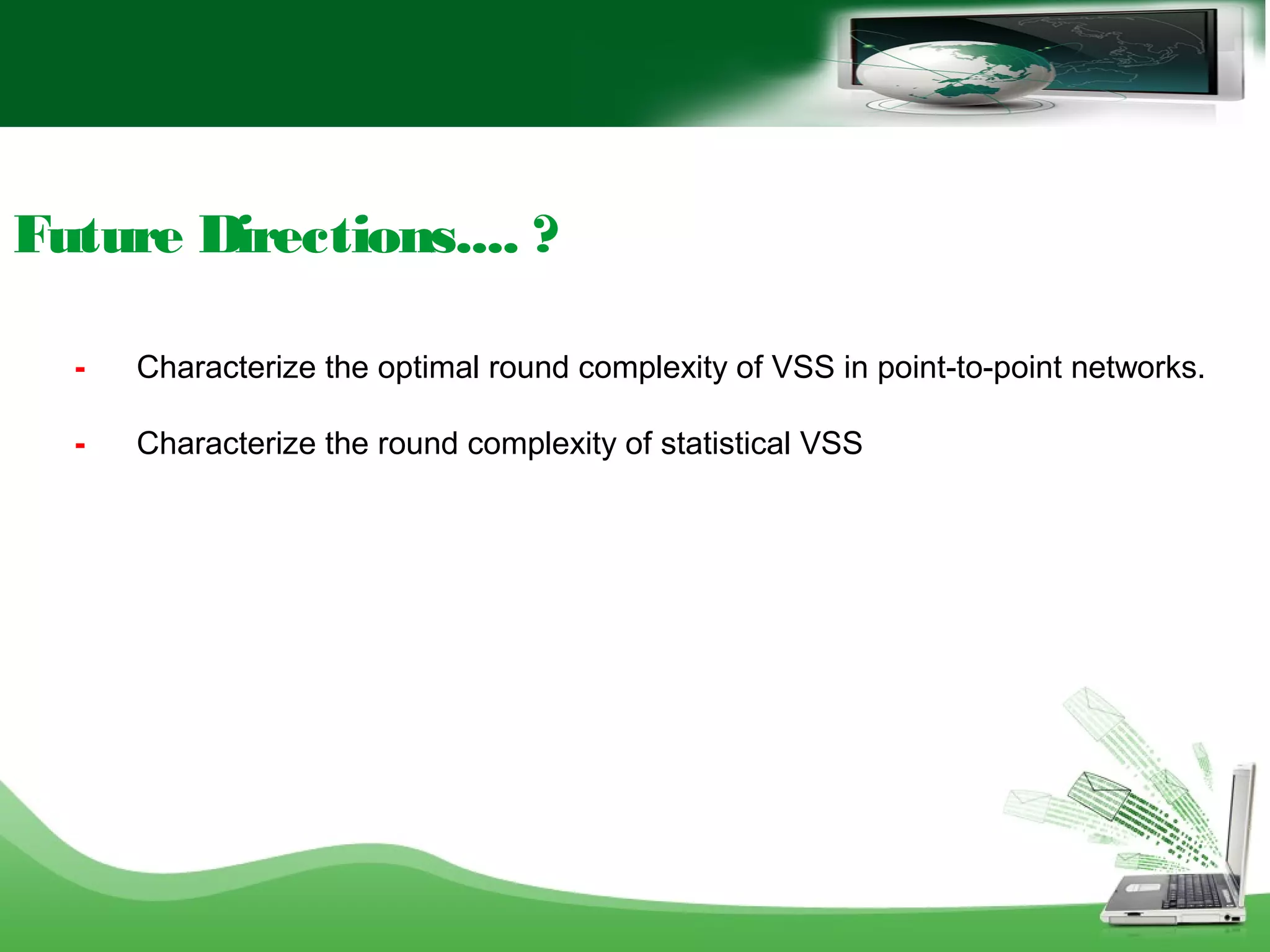 Future Directions.... ?
- Characterize the optimal round complexity of VSS in point-to-point networks.
- Characterize the round complexity of statistical VSS
 