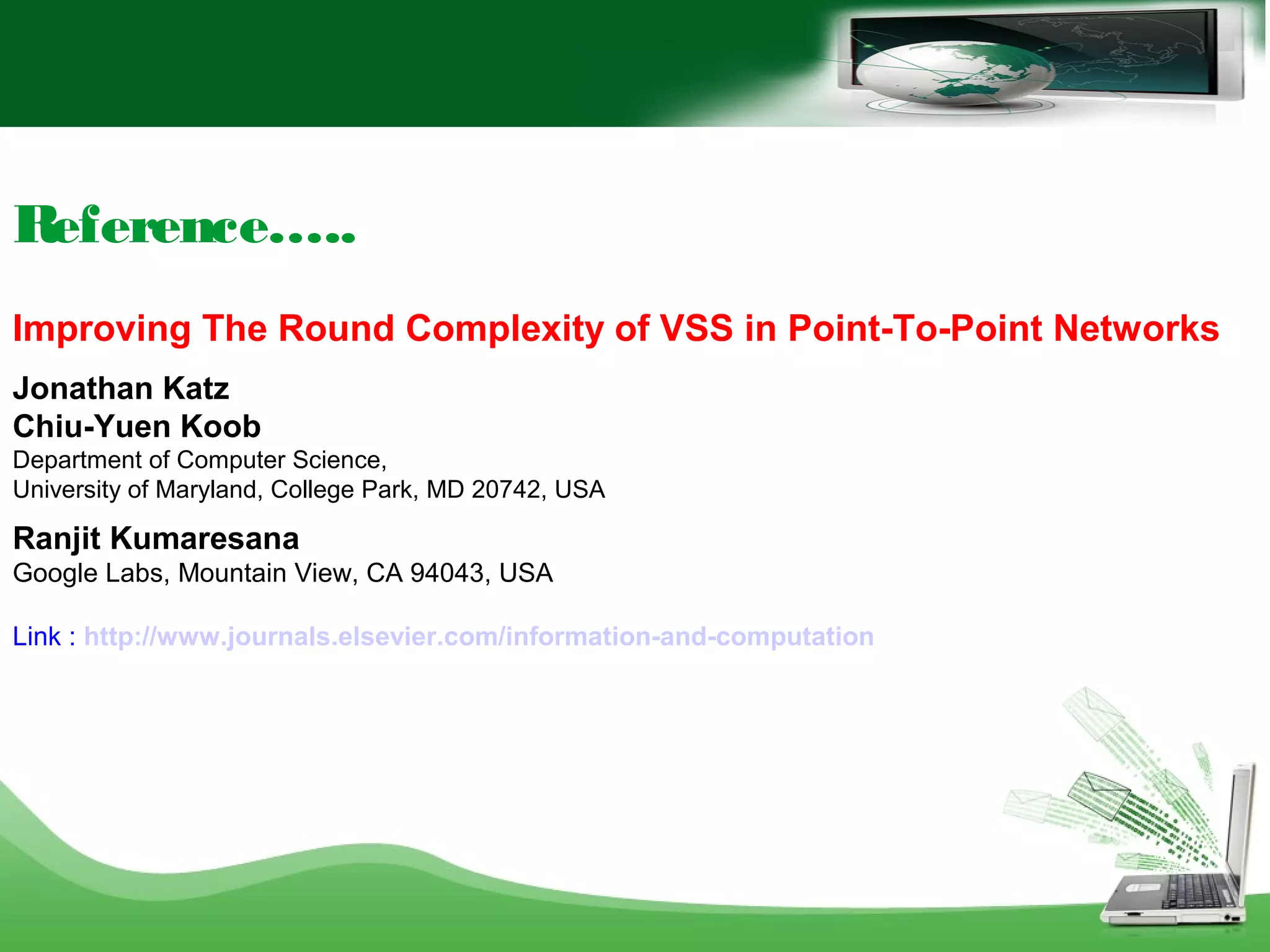 Reference…..
Improving The Round Complexity of VSS in Point-To-Point Networks
Jonathan Katz
Chiu-Yuen Koob
Department of Computer Science,
University of Maryland, College Park, MD 20742, USA
Ranjit Kumaresana
Google Labs, Mountain View, CA 94043, USA
Link : http://www.journals.elsevier.com/information-and-computation
 