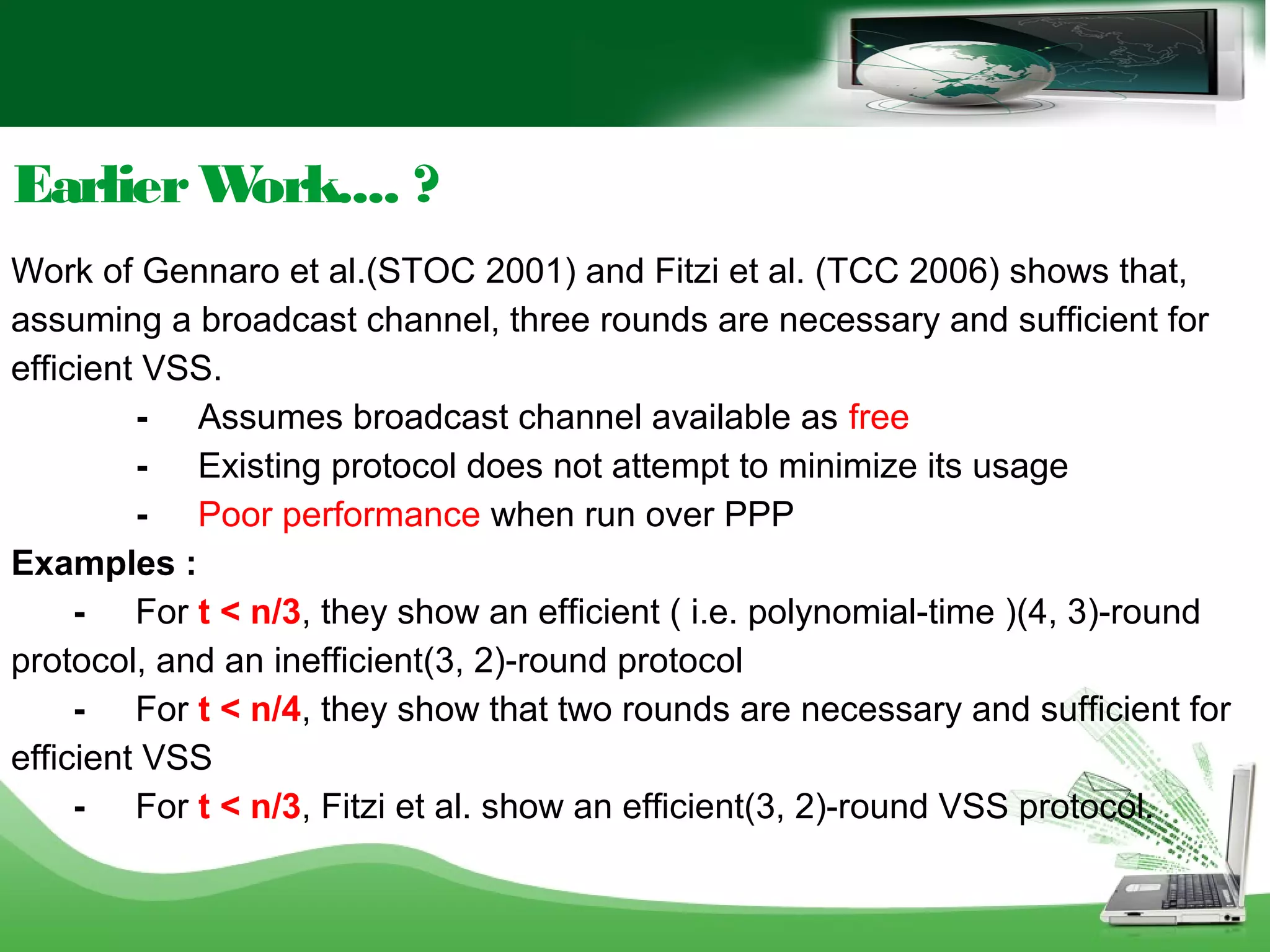 EarlierWork.... ?
Work of Gennaro et al.(STOC 2001) and Fitzi et al. (TCC 2006) shows that,
assuming a broadcast channel, three rounds are necessary and sufficient for
efficient VSS.
- Assumes broadcast channel available as free
- Existing protocol does not attempt to minimize its usage
- Poor performance when run over PPP
Examples :
- For t < n/3, they show an efficient ( i.e. polynomial-time )(4, 3)-round
protocol, and an inefficient(3, 2)-round protocol
- For t < n/4, they show that two rounds are necessary and sufficient for
efficient VSS
- For t < n/3, Fitzi et al. show an efficient(3, 2)-round VSS protocol.
 