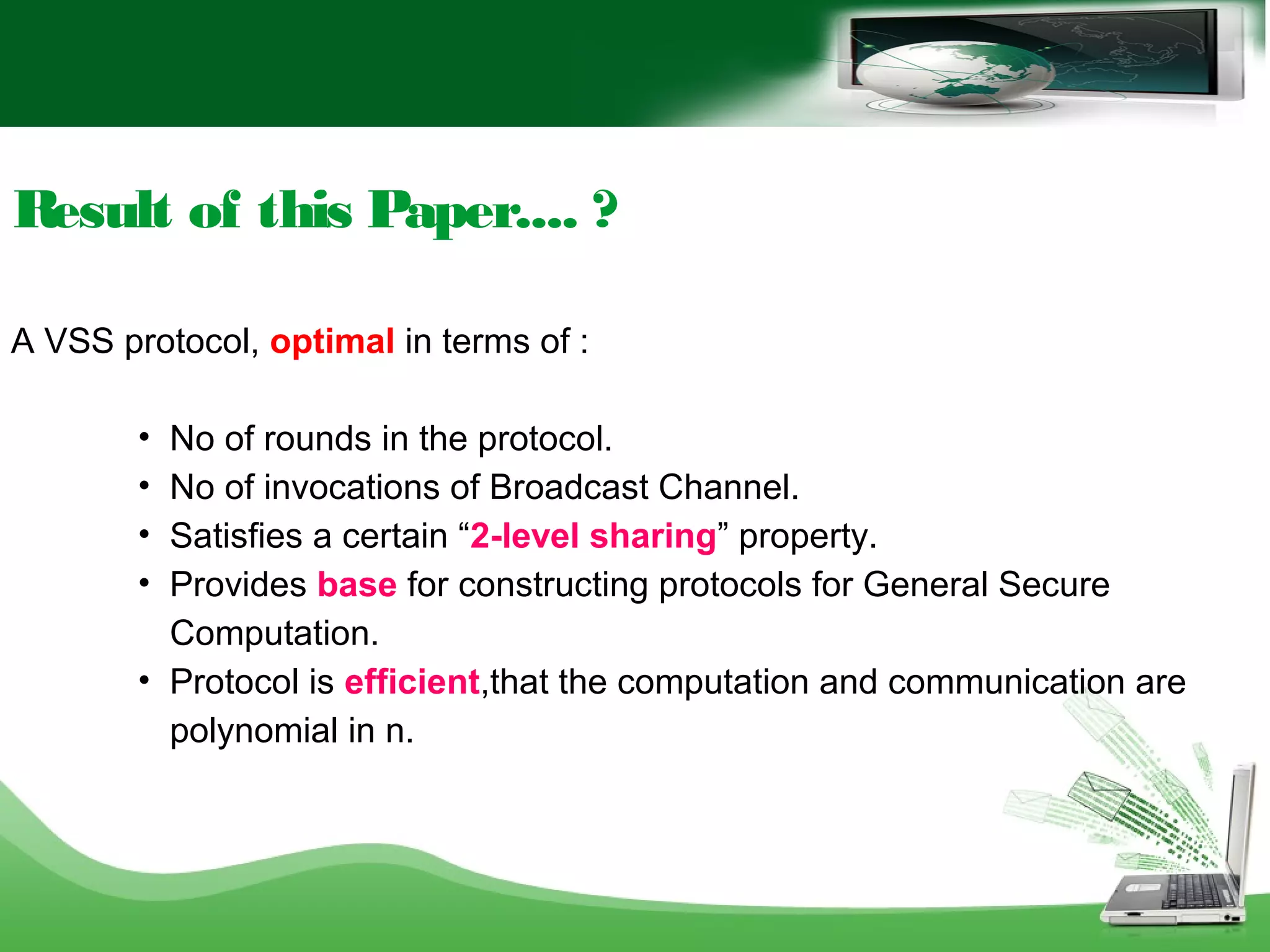 Result of this Paper.... ?
A VSS protocol, optimal in terms of :
• No of rounds in the protocol.
• No of invocations of Broadcast Channel.
• Satisfies a certain “2-level sharing” property.
• Provides base for constructing protocols for General Secure
Computation.
• Protocol is efficient,that the computation and communication are
polynomial in n.
 