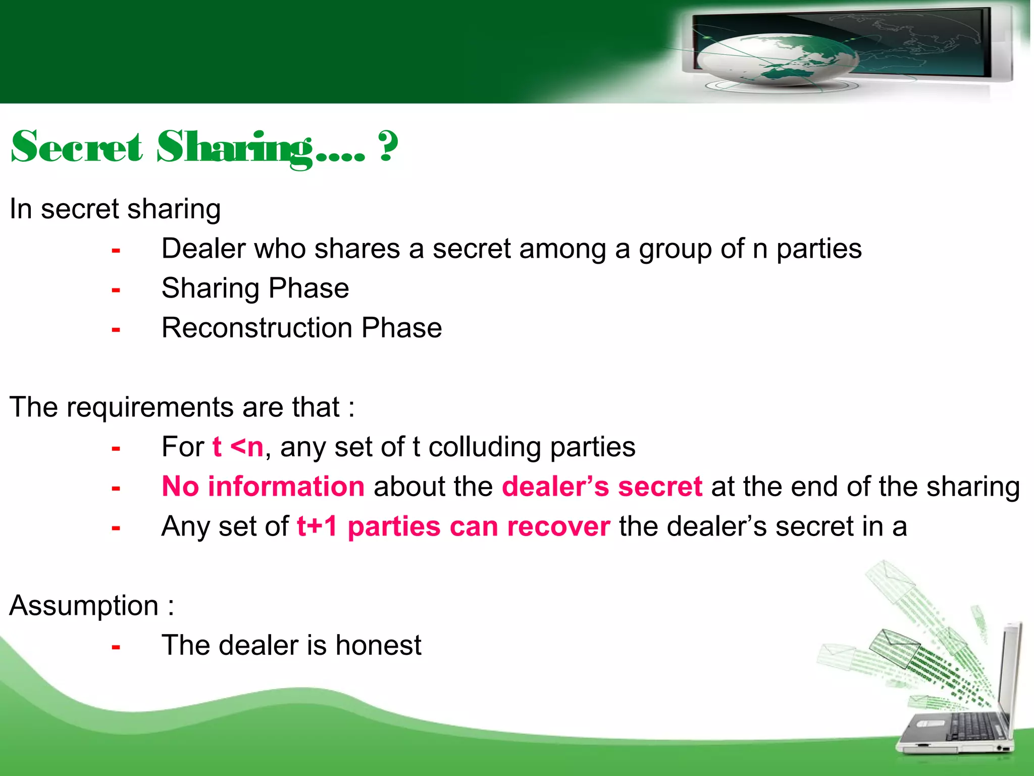 Secret Sharing.... ?
In secret sharing
- Dealer who shares a secret among a group of n parties
- Sharing Phase
- Reconstruction Phase
The requirements are that :
- For t <n, any set of t colluding parties
- No information about the dealer’s secret at the end of the sharing
- Any set of t+1 parties can recover the dealer’s secret in a
Assumption :
- The dealer is honest
 