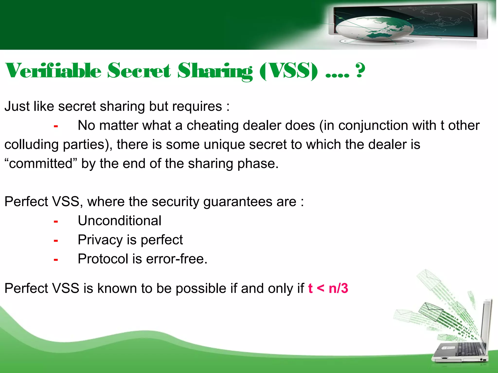 Verifiable Secret Sharing (VSS) .... ?
Just like secret sharing but requires :
- No matter what a cheating dealer does (in conjunction with t other
colluding parties), there is some unique secret to which the dealer is
“committed” by the end of the sharing phase.
Perfect VSS, where the security guarantees are :
- Unconditional
- Privacy is perfect
- Protocol is error-free.
Perfect VSS is known to be possible if and only if t < n/3
 