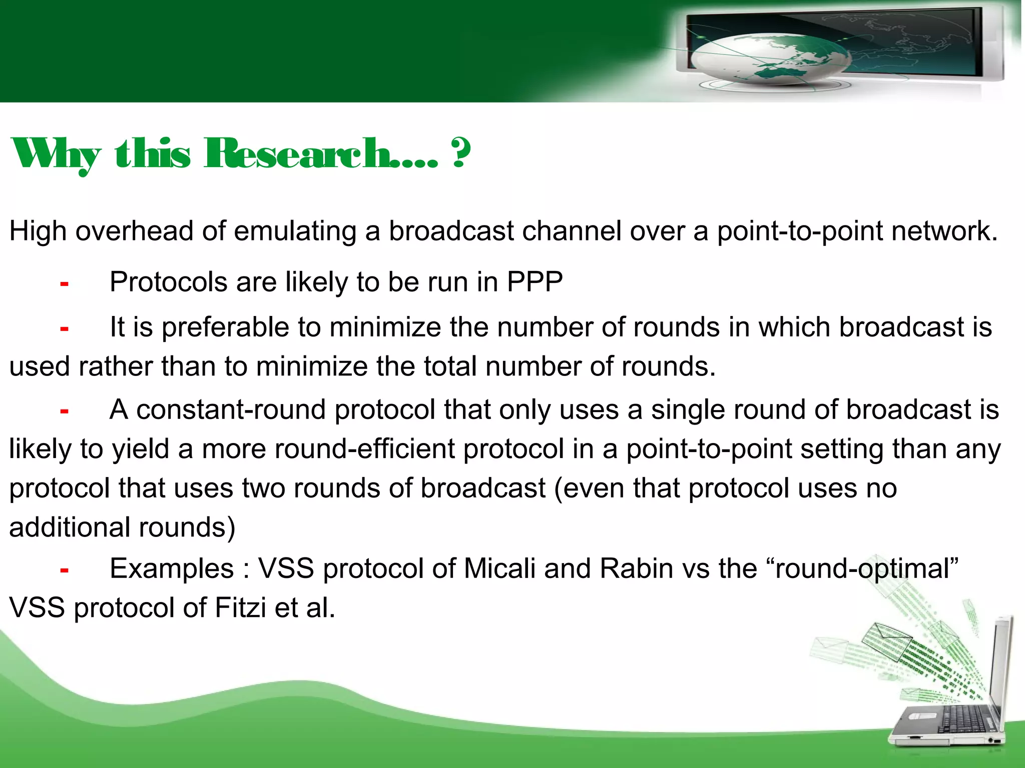 Why this Research.... ?
High overhead of emulating a broadcast channel over a point-to-point network.
- Protocols are likely to be run in PPP
- It is preferable to minimize the number of rounds in which broadcast is
used rather than to minimize the total number of rounds.
- A constant-round protocol that only uses a single round of broadcast is
likely to yield a more round-efficient protocol in a point-to-point setting than any
protocol that uses two rounds of broadcast (even that protocol uses no
additional rounds)
- Examples : VSS protocol of Micali and Rabin vs the “round-optimal”
VSS protocol of Fitzi et al.
 