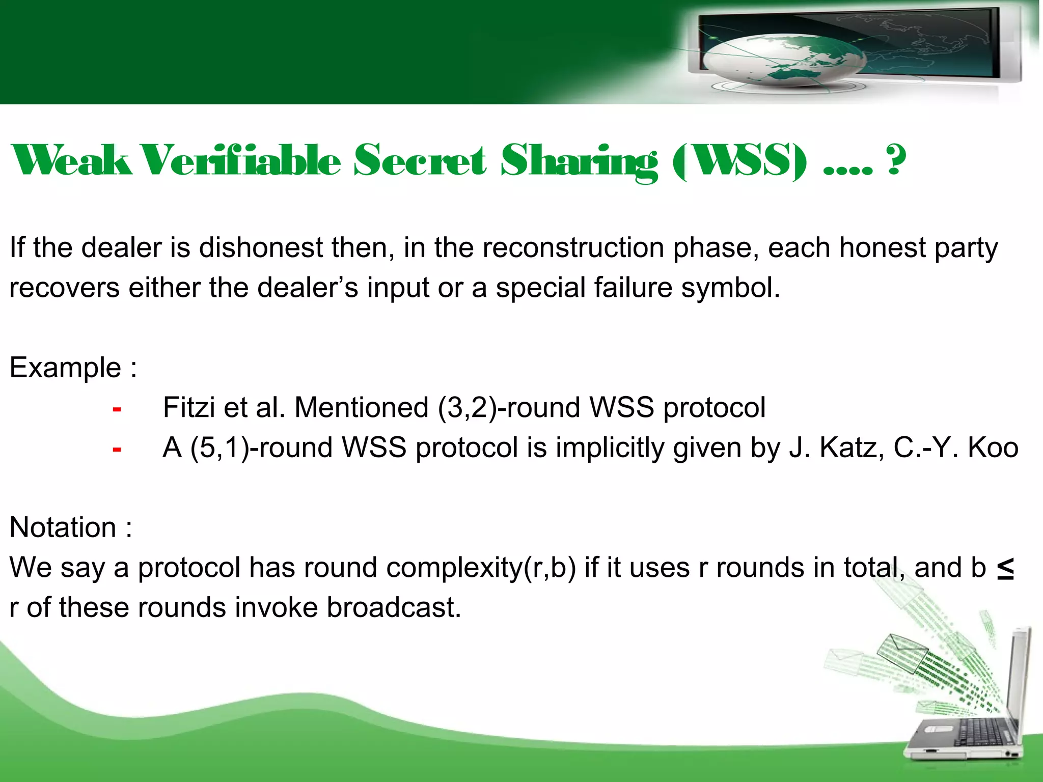WeakVerifiable Secret Sharing (WSS) .... ?
If the dealer is dishonest then, in the reconstruction phase, each honest party
recovers either the dealer’s input or a special failure symbol.
Example :
- Fitzi et al. Mentioned (3,2)-round WSS protocol
- A (5,1)-round WSS protocol is implicitly given by J. Katz, C.-Y. Koo
Notation :
We say a protocol has round complexity(r,b) if it uses r rounds in total, and b ≤
r of these rounds invoke broadcast.
 