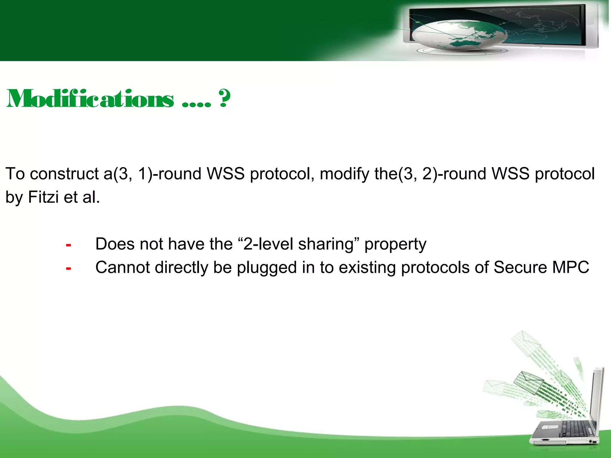 Modifications .... ?
To construct a(3, 1)-round WSS protocol, modify the(3, 2)-round WSS protocol
by Fitzi et al.
- Does not have the “2-level sharing” property
- Cannot directly be plugged in to existing protocols of Secure MPC
 
