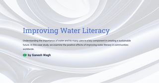 Improving Water Literacy
Understanding the importance of water and its many uses is a key component in creating a sustainable
future. In this case study, we examine the positive effects of improving water literacy in communities
worldwide.
by Ganesh Wagh
GW
 