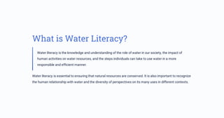 What is Water Literacy?
Water literacy is the knowledge and understanding of the role of water in our society, the impact of
human activities on water resources, and the steps individuals can take to use water in a more
responsible and efficient manner.
Water literacy is essential to ensuring that natural resources are conserved. It is also important to recognize
the human relationship with water and the diversity of perspectives on its many uses in different contexts.
 
