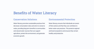 Benefits of Water Literacy
Conservation Solutions
Water literacy promotes sustainable practices that
decrease consumption rates and aims to conserve
water, providing long-term benefits to communities
and natural water sources that can support
agriculture, protect the environment, and generate
economic growth.
Environmental Protection
Water literacy ensures that individuals are aware
of their actions and that they can contribute to
better water-use practices. This protects regional
and local ecosystems and ensures they remain
healthy and productive.
 