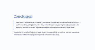 Conclusion
Water literacy is fundamental to creating a sustainable, equitable, and prosperous future for humanity
and the planet. Educating communities about water literacy is a crucial step towards protecting water
resources, ensuring the growth of future generations, and maintaining the health of the planet.
Considering the benefits of prioritizing water literacy, it's essential that we continue to create educational
initiatives and collaborative programs to promote conscious water usage.
 