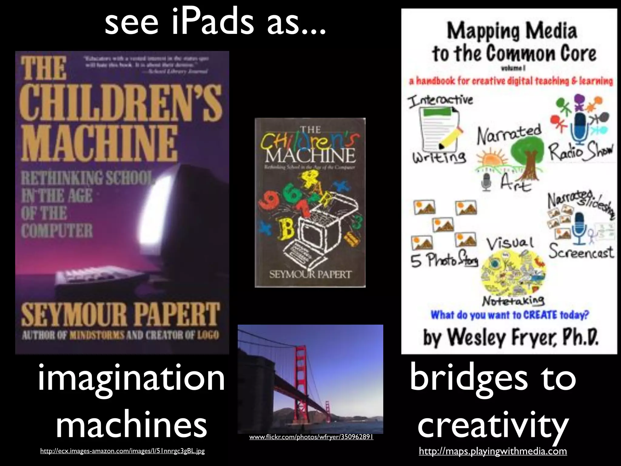 see iPads as...

imagination!
machines
http://ecx.images-amazon.com/images/I/51nnrgc3gBL.jpg

www.ﬂickr.com/photos/wfryer/350962891

bridges to!
creativity
http://maps.playingwithmedia.com

 