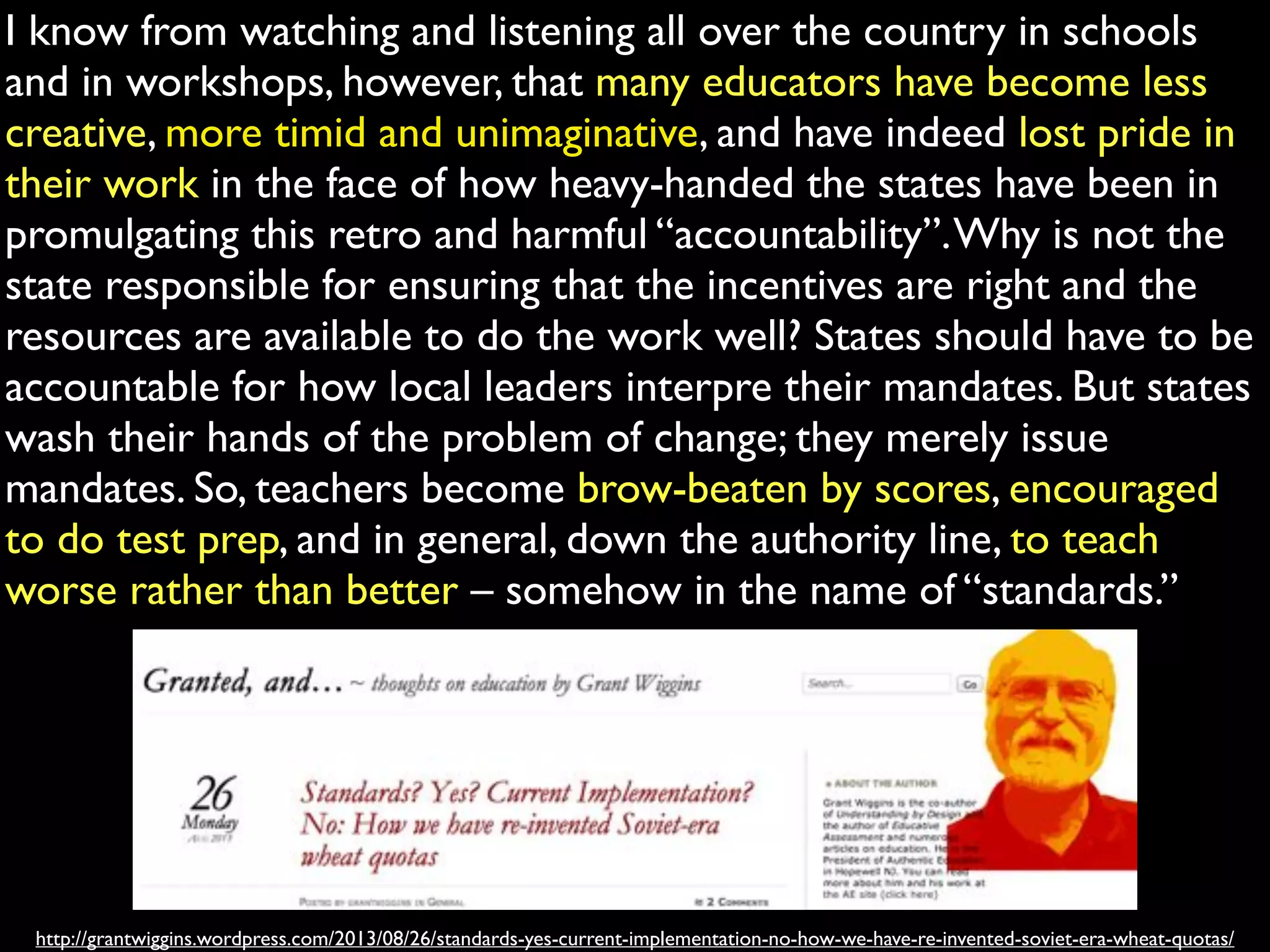 I know from watching and listening all over the country in schools
and in workshops, however, that many educators have become less
creative, more timid and unimaginative, and have indeed lost pride in
their work in the face of how heavy-handed the states have been in
promulgating this retro and harmful “accountability”. Why is not the
state responsible for ensuring that the incentives are right and the
resources are available to do the work well? States should have to be
accountable for how local leaders interpre their mandates. But states
wash their hands of the problem of change; they merely issue
mandates. So, teachers become brow-beaten by scores, encouraged
to do test prep, and in general, down the authority line, to teach
worse rather than better – somehow in the name of “standards.”

http://grantwiggins.wordpress.com/2013/08/26/standards-yes-current-implementation-no-how-we-have-re-invented-soviet-era-wheat-quotas/

 