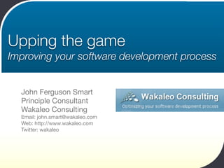 Upping the game
Improving your software development process


  John Ferguson Smart
  Principle Consultant
  Wakaleo Consulting
  Email: john.smart@wakaleo.com
  Web: http://www.wakaleo.com
  Twitter: wakaleo
 