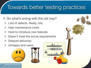 Towards better testing practices
So what’s wrong with the old way?
Lots of defects. Really, lots.
High maintenance costs
Hard to introduce new features
Doesn’t meet the actual requirements
Delayed deliveries
Unhappy end-users
 