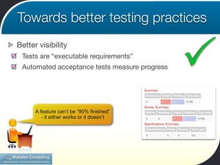 Towards better testing practices
Better visibility
 Tests are “executable requirements”
 Automated acceptance tests measure progress




      A feature can’t be “90% finished”
         - it either works or it doesn’t
 
