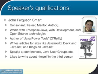 Speaker’s qualiﬁcations
John Ferguson Smart
Consultant, Trainer, Mentor, Author,...
Works with Enterprise Java, Web Development, and
Open Source technologies
Author of ‘Java Power Tools’ (O’Reilly)
Writes articles for sites like JavaWorld, DevX and
Java.net, and blogs on Java.net
Speaks at conferences, Java User Groups etc.
Likes to write about himself in the third person
 
