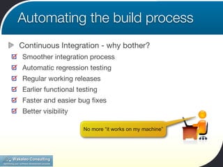Automating the build process
Continuous Integration - why bother?
Smoother integration process
Automatic regression testing
Regular working releases
Earlier functional testing
Faster and easier bug ﬁxes
Better visibility

                     No more “it works on my machine”
 